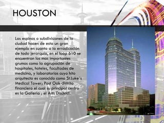 HOUSTON  Las espinas o subdivisiones de la ciudad hacen de esta un gran ejemplo en cuanto a la erradicación de toda jerarquía, en el loop 610 se encuentran los mas importantes grumos como la agrupación de hospitales, hoteles, facultades de medicina, y laboratorios cuyo hito arquitecto es conocido como St.Luke´s Medical Tower; Post Oak distrito financiero el cual su principal centro es la Galleria ; el Arts Disctrict.  