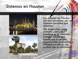 Sistemas en Houston  Los sistemas en Houston son mas conocidos por ser sistemas cerrados que abiertos. The edge cities como ejemplo , pero el principal es lo conocido como la NASA, que cuenta con su propia organización urbanística e infraestructural, es una ciudad que es autónoma.  