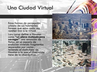 Una Ciudad Virtual Estas formas de percepción urbana de sus habitantes forman que estos cada vez remiten mas a lo virtual. Lars Larup define a Houston como  “un plano moteado para navegar”  una sensación de flotar, en un espacio de evolución viviendo fragmentos separados por vacios , teniendo al ciudadano de Houston a la que el cibernauta tiene de la ciberciudad. 