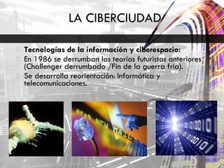 LA CIBERCIUDAD Tecnologías de la información y ciberespacio:  En 1986 se derrumban las teorías futuristas anteriores (Challenger derrumbado /Fin de la guerra fría). Se desarrolla reorientación: Informática y telecomunicaciones.  