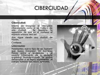 CIBERCIUDAD Ciberciudad :  Intento de imaginar el intangible ciberespacio como si se tratara de una ciudad. . Se buscaría la suposición de que en el mañana el espacio urbano sea así.  Aún sigue siendo una ciudad de ficción.  Contiene:  Cibernautas :  Habitantes: nuevo tipo de ser humano que busca traspasar las barreras físicas entre el ordenador y el usuario (Liberación de la materia orgánica: Incorporeidad). Se podrá desarrollar si se logra suplementar el cuerpo humano con micro aparatos.  