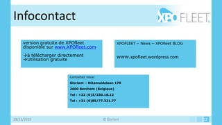 Infocontact
     version gratuite de XPOfleet                    XPOFLEET – News – XPOfleet BLOG
     disponible sur www.XPOfleet.com
     à télécharger directement                      www.xpofleet.wordpress.com
     Utilisation gratuite


                         Contactez nous:
                         Gloriant – Diksmuidelaan 170
                         2600 Berchem (Belgique)
                         Tel : +32 (0)3/230.18.12
                         Tel : +31 (0)85/77.321.77




28/12/2010                                 © Gloriant                                  12
 