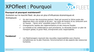 XPOfleet : Pourquoi
Pourquoi et pourquoi maintenant?
Evolution sur le marché fleet: de plus en plus d’influances économiques et
écologiques
                 On doit trouver des économies partout. Fleet est souvent le 2ième poste des
                  dépenses dans une société et de plus : les coûts de location et du carburant sont
                  en hausse …“Quick wins” possibles jusqu’à 20% (source PWC)
                 Changements rapides des règlementations et des mesures fiscales
                 La mobilité et les collaborateurs sont prioritaires, la nécessité d’avoir un plan de
                  transport global, le green fleet, entreprendre avec responsabilité.



Tendance!
                 Les Fleetmanagers reçoivent des nouvelles responsabilités avec d’autres
                  compétences sur le plan financier, l’environnement et des aspects des ressources
                  humaines.




28/12/2010                                   © Gloriant                                              2
 