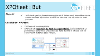 XPOfleet : But
Objectif
                 Les frais de gestion doivent êtres suivis soit à distance soit journalière afin de
                  prendre mesures nécessaires et réfléchis sans que cela nécessite un suivi
                  quotidien.

La solution- XPOfleet
                 XPOFleet est un concept total
                 XPOFleet est l’assistant du fleet manager interne qui l’assistera et lui
                  permettra de concrétiser une gestion de flotte durable et efficace tout en
                  économisant du temps et de l’argent.




28/12/2010                                  © Gloriant                                                 3
 