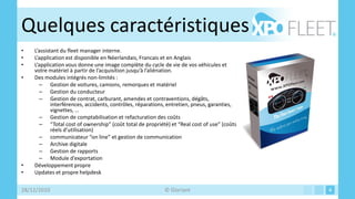 Quelques caractéristiques
•   L’assistant du fleet manager interne.
•   L’application est disponible en Néerlandais, Francais et en Anglais
•   L’application vous donne une image complète du cycle de vie de vos véhicules et
    votre matériel à partir de l’acquisition jusqu’à l’aliénation.
•   Des modules intégrés non-limités :
      – Gestion de voitures, camions, remorques et matériel
      – Gestion du conducteur
      – Gestion de contrat, carburant, amendes et contraventions, dégâts,
            interférences, accidents, contrôles, réparations, entretien, pneus, garanties,
            vignettes, …
      – Gestion de comptabilisation et refacturation des coûts
      – “Total cost of ownership” (coût total de propriété) et “Real cost of use” (coûts
            réels d’utilisation)
      – communicateur “on line” et gestion de communication
      – Archive digitale
      – Gestion de rapports
      – Module d’exportation
•   Développement propre
•   Updates et propre helpdesk

28/12/2010                                                 © Gloriant                        4
 