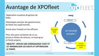 Avantage de XPOfleet
•Application inovative de gestion de
flotte.                                                            …                 …

                                                                        PROPRIETE
•Développé avec/par des gestionnaires
de flotte très expérimentés.

•Facile dans l’emploi et très efficient               Mix unique
                                                        ICT et
                                                         fleet
                                                                       Le résultat                   …

•Pour des parcs composés de un ou                                       compte !
plusieurs flottes de voitures, en leasing ou
en fonds propres.
                                                                         LEASE
OBJECTIF : DEPUIS UNE CONNAISANCE FLEET ET                                               Groupe
                                                                   …                d’utilisateurs
ICT MINIMALISER LES COUTS ET OPTIMALISER                                                 actifs
LE TEMPS
28/12/2010                                     © Gloriant                                                5
 