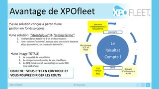 Avantage de XPOfleet
•Seule solution conçue à partir d’une                                              Solution
                                                                               indépendente à               ...
gestion en fonds propres                                                         long terme
                                                                                                PROPRIETE
•Une solution “stratégique” & “à long terme”
     1.     Indépendance totale vis-à-vis les fournisseurs
     2.     Une solution “ouverte”, conçue pour une suivi à distance
            et/ou journalière , un choix non-définitif n’.           Mix Unique
                                                                                                  Le
                                                                      ICT et
                                                                                                                             …
                                                                       fleet
                                                                                            Résultat
 •Une image TOTALE
          1. de la qualité de votre flotte                                                  Compte !
          2. du comportement routier de vos chauffeurs
          3. du TCO (total cost of ownership) versus le RCU
             (real cost of use)
                                                                                    TCO           LEASE
                                                                                                               Groupe
OBJECTIF : VOUS ETES EN CONTROLE ET                                                versus                   d’utilisateurs
                                                                                    RCU                         actifs
VOUS POUVEZ DIRIGER LES COUTS

28/12/2010                                                    © Gloriant                                                         6
 