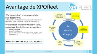 Avantage de XPOfleet
                                                                                     Solution
•Via “unbundling” nous pouvons faire                                             indépendente à               Unbundling
                                                                                   long terme
plus d’économies.
-> focaliser le suivi des éléments individuels de votre charroi                                   PROPRIETE
(e.a. Pneus, cartes carburants & prises de carburant, …)

•Visualisation totale centralisée et claire,
rapportage depuis diverses perspectives.                                Mix ICT et
                                                                                                   Le
                                                                           fleet                                              Vue et
1.    depuis le véhicule                                                                                                    rapportage
2.    depuis le conducteur
                                                                         unique
                                                                                              résultat                     transparente
3.    depuis d’éléments individuels (contracts, dégâts, cartes
      carburants, …)                                                                          Compte !

                                                                                      TCO           LEASE           Group
 OBJECTIF : ENCORE PLUS D’ECONOMIES                                                  versus                      D’utilisateurs
                                                                                      RCU                            actifs




28/12/2010                                                        © Gloriant                                                              7
 