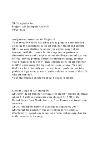 XPO Logistics Inc
Project: Air Transport Analysis
10/25/2022
Assignment Instruction for Project 8
Your executive board has asked you to prepare a presentation
detailing the opportunities for air transport (local and global)
XPO . As your starting point analyze current usage of air
transport with the reasons for its usage in comparison to
alternative modes of transport across the dimensions of cost and
service. Having profiled current air transport usage, develop
your presentation to cover future opportunities for air transport
in XPO, again using the logic of costs and service. You may
find it useful to identify current and future products that fit a
profile of high value to mass / cubic volume in terms of their fit
with air transport.
Your presentation should be about 5 slides in length
Current Usage of Air Transport
XPO provide air transport services for urgent / express shipment
About 617 million shipments were shipped by XPO in the
United States from North America, from Europe and from Latin
America
XPO air transport market is expected to expand by 2037
XPO target for customer who are looking for reliability,
affordability, speed, and invention of new technologies has led
to the increase in its usage
 