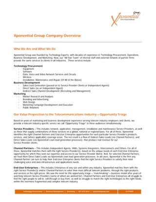 Xponential Group Company Overview


Who We Are and What We Do

Xponential Group was founded by Technology Experts, with decades of experience in Technology Procurement, Operations,
Business Development, and Marketing. Now, our “All Star Team” of internal staff and external network of partner firms
provide the same services to clients in all industries. These services include:

Technology Procurement
   -   Equipment
   -   Software
   -   Data, Voice and Video Network Services and Circuits
   -   Wireless
   -   Installation, Maintenance and Repair (Of All of the Above)
Business Development
   -   Sales Lead Generation (passed on to Service Provider Clients or Independent Agents)
   -   Direct Sales (as an Independent Agent)
   -   Indirect Sales Channel Development (Recruiting and Management)
Marketing
   -   Market Research and Analysis
   -   Branding and Advertising
   -   Web Design
   -   Marketing Campaign Development and Execution
   -   Public Relations


Our Value Proposition to the Telecommunications Industry – Opportunity Triage

Based on years of marketing and business development experience serving telecom industry employers and clients, we
provide a telecom industry-specific service we call “Opportunity Triage” to three audiences simultaneously:

Service Providers – This includes network, application, management, installation and maintenance Service Providers, as well
as those that supply combinations of these services on a global, national or regional basis. For all of these, Xponential
identifies the right Channel Partners and End-User Enterprise opportunities for each particular Service Provider’s products,
services, and (where applicable) coverage areas. The net result is a flow of Indirect Sales Leads (via Channel Partners), and
Direct Sales Leads (via Xponential’s own lead generation processes), that produce real revenue for our
Service Provider clients.

Channel Partners – This includes Independent Agents, VARs, Systems Integrators, Interconnects and Others. For all of
these, Xponential matches them with the right Service Provider(s), based on the unique needs of each End-User Enterprise
opportunity for which they seek our expertise and access to our Service Provider Matrix. And, for selected Channel Partners,
we feed them Direct Sales Leads via Xponential’s own lead generation processes. In all cases, Xponential is the firm any
Channel Partner can turn to help their End-User Enterprise clients find the right Service Providers to satisfy their most
challenging voice and data infrastructure and applications needs.

End-User Enterprises – This includes Enterprises of any size and within any industry. Xponential matches them with the
right Service Provider(s) and/or Channel Partners to solve their most difficult telecom problems, through the right products
and services at the right prices. We saw the need for this opportunity triage – “matchmaking” – business model after years of
watching telecom Service Providers (some of whom we worked for), Channel Partners and End-User Enterprises all struggle to
find the right people to sell to, sell through or buy from, as well as struggle to match the right technologies to the right needs,
within the evermore fragmented and complex telecom industry.



         Technology Procurement | Business Development | Marketing | 877.679.7810 | xponentialgroup.com           G.073009
 