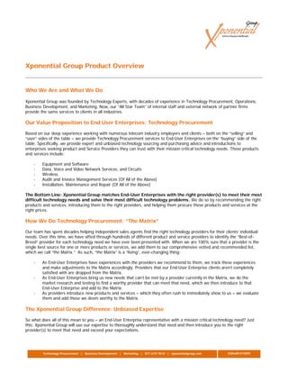 Xponential Group Product Overview


Who We Are and What We Do

Xponential Group was founded by Technology Experts, with decades of experience in Technology Procurement, Operations,
Business Development, and Marketing. Now, our “All Star Team” of internal staff and external network of partner firms
provide the same services to clients in all industries.

Our Value Proposition to End User Enterprises: Technology Procurement

Based on our deep experience working with numerous telecom industry employers and clients – both on the “selling” and
“user” sides of the table – we provide Technology Procurement services to End-User Enterprises on the “buying” side of the
table. Specifically, we provide expert and unbiased technology sourcing and purchasing advice and introductions to
enterprises seeking product and Service Providers they can trust with their mission critical technology needs. These products
and services include:

    -    Equipment and Software
    -    Data, Voice and Video Network Services, and Circuits
    -    Wireless
    -    Audit and Invoice Management Services (Of All of the Above)
    -    Installation, Maintenance and Repair (Of All of the Above)

The Bottom Line: Xponential Group matches End-User Enterprises with the right provider(s) to meet their most
difficult technology needs and solve their most difficult technology problems. We do so by recommending the right
products and services, introducing them to the right providers, and helping them procure these products and services at the
right prices.

How We Do Technology Procurement: “The Matrix”

Our team has spent decades helping independent sales agents find the right technology providers for their clients’ individual
needs. Over this time, we have sifted through hundreds of different product and service providers to identify the “Best-of-
Breed” provider for each technology need we have ever been presented with. When we are 100% sure that a provider is the
single best source for one or more products or services, we add them to our comprehensive vetted and recommended list,
which we call “the Matrix.” As such, “the Matrix” is a “living”, ever-changing thing:

    -    As End-User Enterprises have experiences with the providers we recommend to them, we track these experiences
         and make adjustments to the Matrix accordingly. Providers that our End-User Enterprise clients aren’t completely
         satisfied with are dropped from the Matrix.
    -    As End-User Enterprises bring us new needs that can’t be met by a provider currently in the Matrix, we do the
         market research and testing to find a worthy provider that can meet that need, which we then introduce to that
         End-User Enterprise and add to the Matrix.
    -    As providers introduce new products and services – which they often rush to immediately show to us – we evaluate
         them and add those we deem worthy to the Matrix.

The Xponential Group Difference: Unbiased Expertise

So what does all of this mean to you – an End-User Enterprise representative with a mission critical technology need? Just
this: Xponential Group will use our expertise to thoroughly understand that need and then introduce you to the right
provider(s) to meet that need and exceed your expectations.




         Technology Procurement | Business Development | Marketing | 877.679.7810 | xponentialgroup.com     EUEwM.073009
 