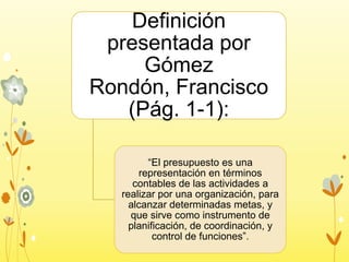 Definición
presentada por
Gómez
Rondón, Francisco
(Pág. 1-1):
“El presupuesto es una
representación en términos
contables de las actividades a
realizar por una organización, para
alcanzar determinadas metas, y
que sirve como instrumento de
planificación, de coordinación, y
control de funciones”.

 