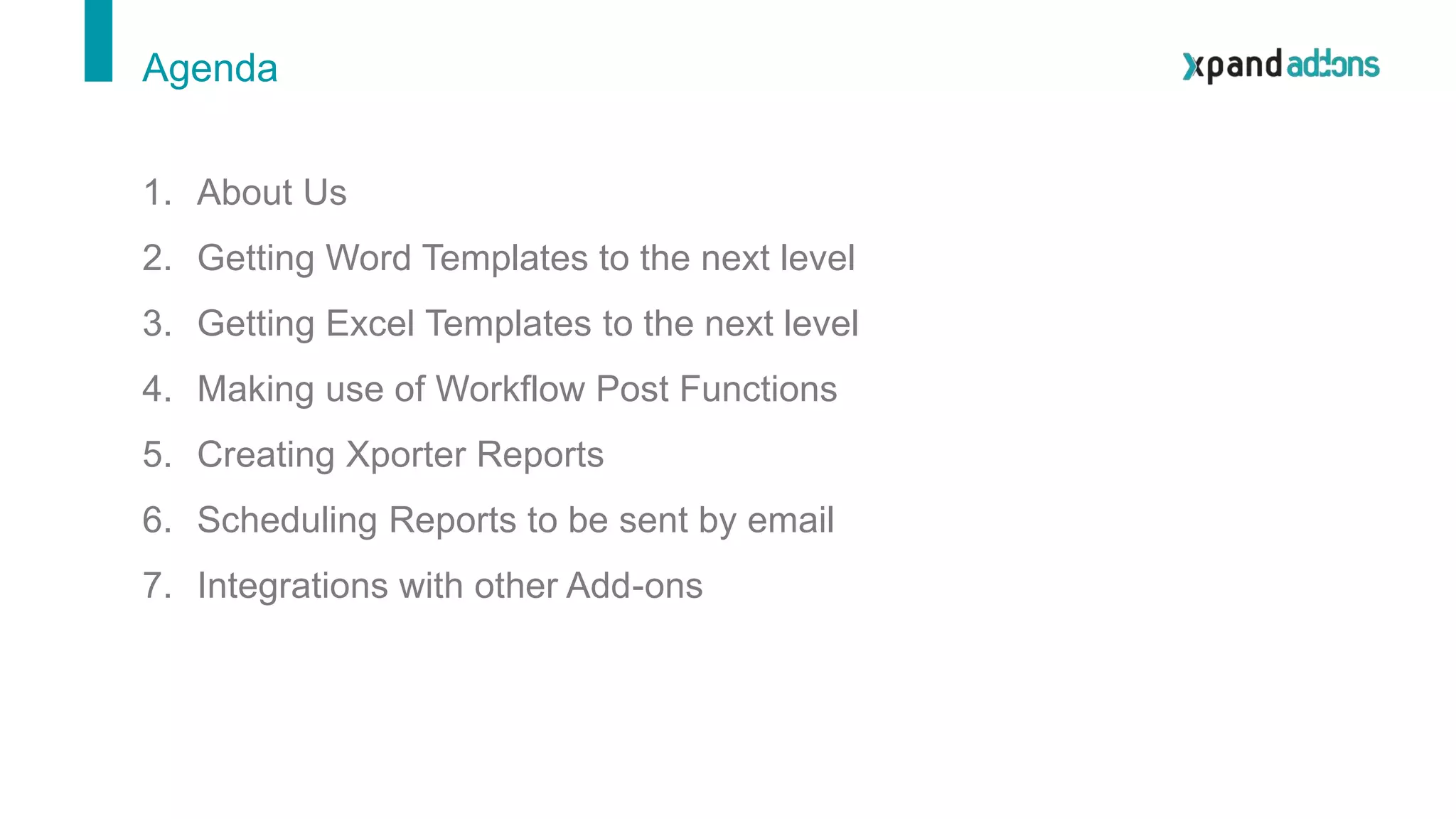 1. About Us
2. Getting Word Templates to the next level
3. Getting Excel Templates to the next level
4. Making use of Workflow Post Functions
5. Creating Xporter Reports
6. Scheduling Reports to be sent by email
7. Integrations with other Add-ons
Agenda
 
