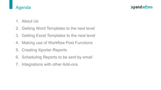 1. About Us
2. Getting Word Templates to the next level
3. Getting Excel Templates to the next level
4. Making use of Workflow Post Functions
5. Creating Xporter Reports
6. Scheduling Reports to be sent by email
7. Integrations with other Add-ons
Agenda
 