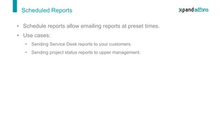 Scheduled Reports
• Schedule reports allow emailing reports at preset times.
• Use cases:
• Sending Service Desk reports to your customers.
• Sending project status reports to upper management.
 