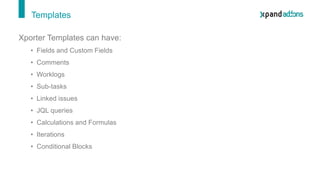 Templates
Xporter Templates can have:
• Fields and Custom Fields
• Comments
• Worklogs
• Sub-tasks
• Linked issues
• JQL queries
• Calculations and Formulas
• Iterations
• Conditional Blocks
 