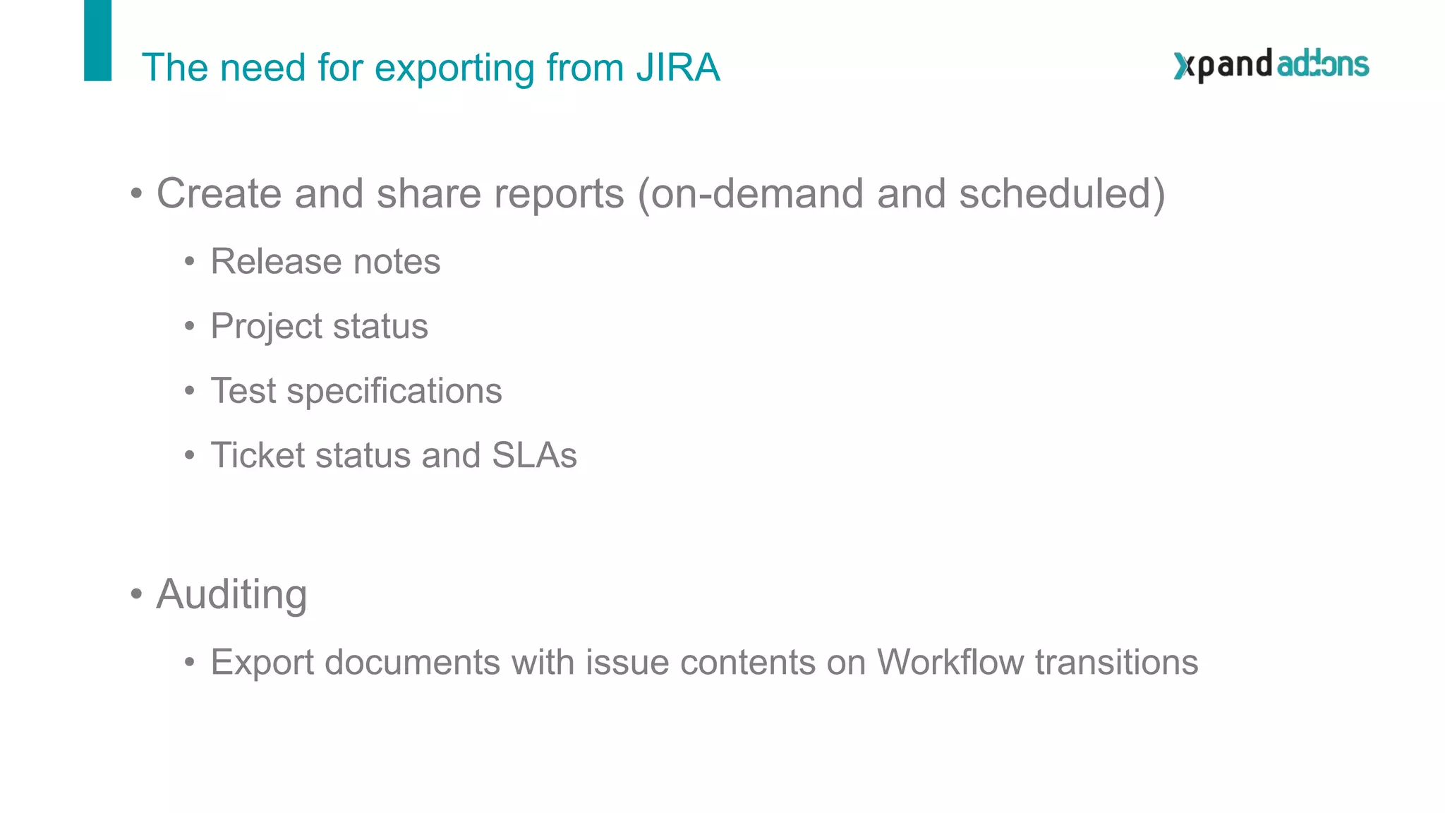 The need for exporting from JIRA
• Create and share reports (on-demand and scheduled)
• Release notes
• Project status
• Test specifications
• Ticket status and SLAs
• Auditing
• Export documents with issue contents on Workflow transitions
 