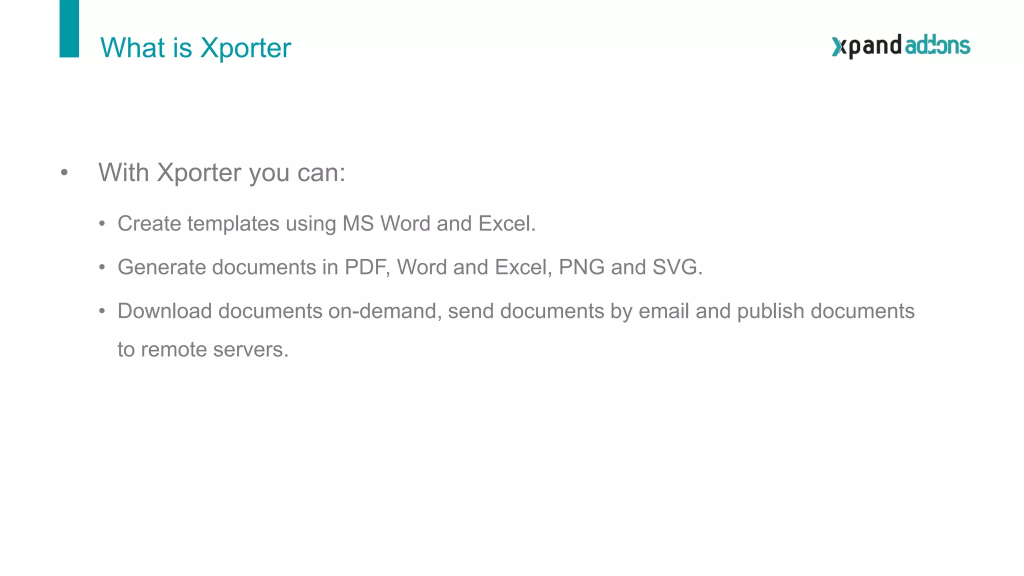 • With Xporter you can:
• Create templates using MS Word and Excel.
• Generate documents in PDF, Word and Excel, PNG and SVG.
• Download documents on-demand, send documents by email and publish documents
to remote servers.
What is Xporter
 