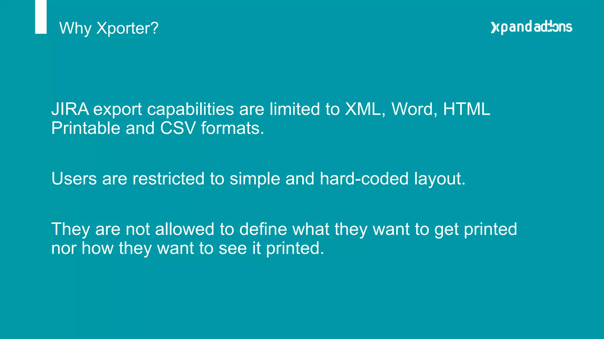 Why Xporter?
JIRA export capabilities are limited to XML, Word, HTML
Printable and CSV formats.
Users are restricted to simple and hard-coded layout.
They are not allowed to define what they want to get printed
nor how they want to see it printed.
 