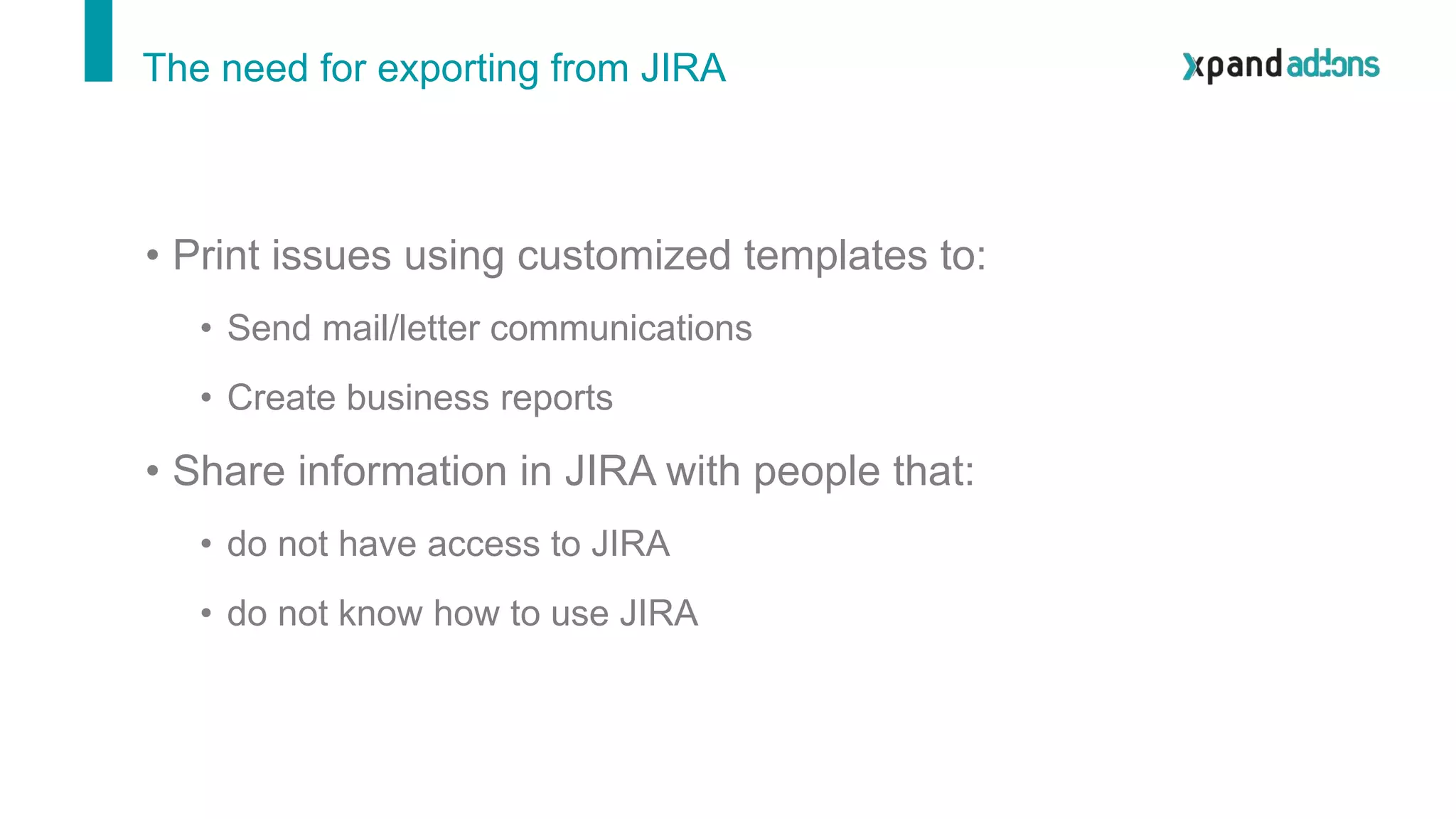 The need for exporting from JIRA
• Print issues using customized templates to:
• Send mail/letter communications
• Create business reports
• Share information in JIRA with people that:
• do not have access to JIRA
• do not know how to use JIRA
 