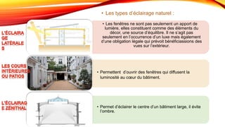 • Les fenêtres ne sont pas seulement un apport de
lumière, elles constituent comme des éléments du
décor, une source d’équilibre. Il ne s’agit pas
seulement en l’occurrence d’un luxe mais également
d’une obligation légale qui prévoit bénéficiassions des
vues sur l’extérieur.
.
• Permettent d’ouvrir des fenêtres qui diffusent la
luminosité au cœur du bâtiment.
.
• Permet d’éclairer le centre d’un bâtiment large, il évite
l’ombre.
• Les types d’éclairage naturel :
 