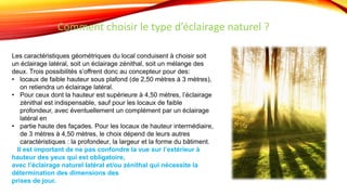 Les caractéristiques géométriques du local conduisent à choisir soit
un éclairage latéral, soit un éclairage zénithal, soit un mélange des
deux. Trois possibilités s’offrent donc au concepteur pour des:
• locaux de faible hauteur sous plafond (de 2,50 mètres à 3 mètres),
on retiendra un éclairage latéral.
• Pour ceux dont la hauteur est supérieure à 4,50 mètres, l’éclairage
zénithal est indispensable, sauf pour les locaux de faible
profondeur, avec éventuellement un complément par un éclairage
latéral en
• partie haute des façades. Pour les locaux de hauteur intermédiaire,
de 3 mètres à 4,50 mètres, le choix dépend de leurs autres
caractéristiques : la profondeur, la largeur et la forme du bâtiment.
Il est important de ne pas confondre la vue sur l’extérieur à
hauteur des yeux qui est obligatoire,
avec l’éclairage naturel latéral et/ou zénithal qui nécessite la
détermination des dimensions des
prises de jour.
Comment choisir le type d’éclairage naturel ?
 
