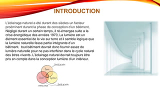 INTRODUCTION
L’éclairage naturel a été durant des siècles un facteur
proéminent durant la phase de conception d’un bâtiment,
Négligé durant un certain temps, il ré-émergea suite a la
crise énergétique des années 1970, La lumière est un
élément essentiel de la vie sur terre et il semble logique que
la lumière naturelle fasse partie intégrante d’un
bâtiment. tout bâtiment devrait donc fournir assez de
lumière naturelle pour ne pas interférer dans le cycle naturel
des êtres vivants. L’éclairage naturel devrait toujours être
pris en compte dans la conception lumière d’un intérieur.
 