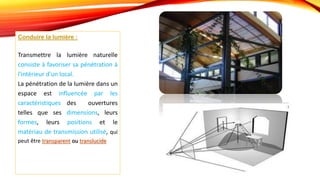 Conduire la lumière :
Transmettre la lumière naturelle
consiste à favoriser sa pénétration à
l'intérieur d'un local.
La pénétration de la lumière dans un
espace est influencée par les
caractéristiques des ouvertures
telles que ses dimensions, leurs
formes, leurs positions et le
matériau de transmission utilisé, qui
peut être transparent ou translucide
 