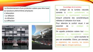 Se protéger de la lumière:
Se protéger de la lumière naturelle
consiste à arrêter partiellement ou
totalement le rayonnement lumineux
lorsqu'il présente des caractéristiques
néfastes à l'utilisation d'un local.
Pour atteindre le confort visuel, il est
essentiel de se protéger de
l'éblouissement.
On appelle protection solaire tout corps
empêchant le rayonnement solaire
d'atteindre une surface qu'on souhaite ne
pas voir ensoleillée. Citons, par exemple,
la végétation, les auvents, les écrans
mobiles ou les vitrages spéciaux.
Le fonctionnement d'une protection solaire peut être basé
sur plusieurs phénomènes physiques:
-L'absorption
- La réflexion
- la réfraction
-La diffraction
 