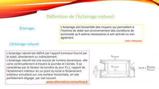 Définition de l’éclairage naturel:
Éclairage: L'éclairage est l'ensemble des moyens qui permettent à
l‘homme de doter son environnement des conditions de
luminosité qu'il estime nécessaires à son activité ou son
agrément.
Selon Wikipédia
L’éclairage naturel est définit par l’apport lumineux fournit par
le soleil, directement ou indirectement.
L’éclairage naturel est une source de lumière dynamique, elle
varie continuellement à travers la journée et l’année. Il se
caractérise par le facteur de lumière du jour FLJ, rapport de
l'éclairement intérieur en un point du local à l'éclairement
extérieur simultané sur une surface horizontale, en site
parfaitement dégagé, par ciel couvert.
www.alternative-consulting.fr
L’éclairage naturel:
 