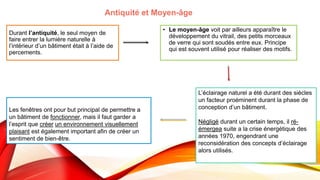 Durant l’antiquité, le seul moyen de
faire entrer la lumière naturelle à
l’intérieur d’un bâtiment était à l’aide de
percements.
• Le moyen-âge voit par ailleurs apparaître le
développement du vitrail, des petits morceaux
de verre qui sont soudés entre eux. Principe
qui est souvent utilisé pour réaliser des motifs.
L’éclairage naturel a été durant des siècles
un facteur proéminent durant la phase de
conception d’un bâtiment.
Négligé durant un certain temps, il ré-
émergea suite a la crise énergétique des
années 1970, engendrant une
reconsidération des concepts d’éclairage
alors utilisés.
Antiquité et Moyen-âge
Les fenêtres ont pour but principal de permettre a
un bâtiment de fonctionner, mais il faut garder a
l’esprit que créer un environnement visuellement
plaisant est également important afin de créer un
sentiment de bien-être.
 
