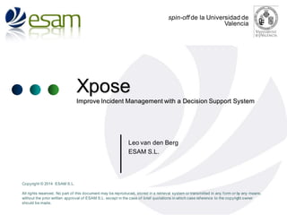 spin-off de la Universidad de
Valencia

Xpose
Improve Incident Management with a Decision Support System

Leo van den Berg
ESAM S.L.

Copyright © 2014 ESAM S.L.

All rights reserved. No part of this document may be reproduced, stored in a retrieval system or transmitted in any f orm or by any means,
without the prior written approval of ESAM S.L. except in the case of brief quotations in which case ref erence to the copyright owner
should be made.

 