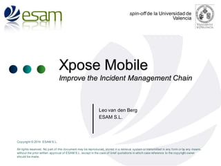 spin-off de la Universidad de
Valencia

Xpose Mobile
Improve the Incident Management Chain

Leo van den Berg
ESAM S.L.

Copyright © 2014 ESAM S.L.

All rights reserved. No part of this document may be reproduced, stored in a retrieval system or transmitted in any f orm or by any means,
without the prior written approval of ESAM S.L. except in the case of brief quotations in which case ref erence to the copyright owner
should be made.

 
