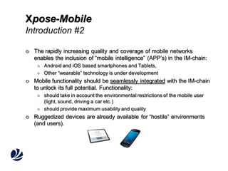 Xpose-Mobile
Introduction #2


The rapidly increasing quality and coverage of mobile networks
enables the inclusion of “mobile intelligence” (APP’s) in the IM-chain:






Mobile functionality should be seamlessly integrated with the IM-chain
to unlock its full potential. Functionality:






Android and iOS based smartphones and Tablets,
Other “wearable” technology is under development

should take in account the environmental restrictions of the mobile user
(light, sound, driving a car etc.)
should provide maximum usability and quality

Ruggedized devices are already available for “hostile” environments
(and users).

 