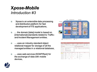 Xpose-Mobile
Introduction #3


Xpose is an extensible data processing
and distribution platform for fast
development of ITS applications,



… the domain [data] model is based on
[international] standards related to Trafficand Incident Management entities.



… uses an industry standard object
relational mapper for storage of all the
managed entities in a relational database,



… uses web-services [SOAP/Rest] for
the exchange of data with mobile
devices,

 
