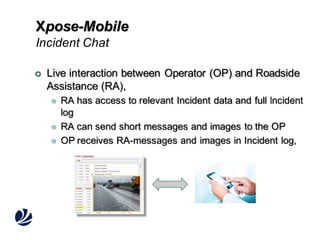 Xpose-Mobile
Incident Chat


Live interaction between Operator (OP) and Roadside
Assistance (RA),




RA has access to relevant Incident data and full lncident
log
RA can send short messages and images to the OP
OP receives RA-messages and images in Incident log,

 
