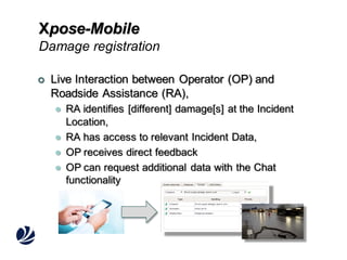 Xpose-Mobile
Damage registration


Live Interaction between Operator (OP) and
Roadside Assistance (RA),





RA identifies [different] damage[s] at the Incident
Location,
RA has access to relevant Incident Data,
OP receives direct feedback
OP can request additional data with the Chat
functionality

 