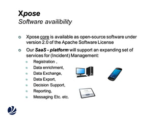 Xpose
Software availibility


Xpose core is available as open-source software under
version 2.0 of the Apache Software License



Our SaaS - platform will support an expanding set of
services for (Incident) Management:









Registration ,
Data enrichment,
Data Exchange,
Data Export,
Decision Support,
Reporting,
Messaging Etc. etc.

 