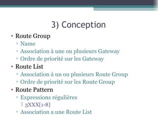 3) Conception
• Route Group
▫ Name
▫ Association à une ou plusieurs Gateway
▫ Ordre de priorité sur les Gateway
• Route List
▫ Association à un ou plusieurs Route Group
▫ Ordre de priorité sur les Route Group
• Route Pattern
▫ Expressions régulières
 3XXX[1-8]
▫ Association a une Route List
 