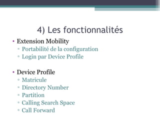 4) Les fonctionnalités
• Extension Mobility
▫ Portabilité de la configuration
▫ Login par Device Profile
• Device Profile
▫ Matricule
▫ Directory Number
▫ Partition
▫ Calling Search Space
▫ Call Forward
 
