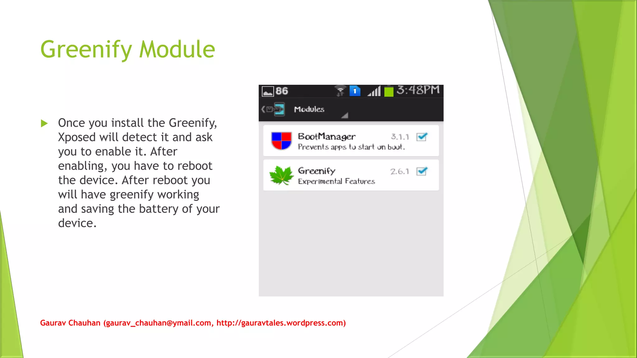 Greenify Module
 Once you install the Greenify,
Xposed will detect it and ask
you to enable it. After
enabling, you have to reboot
the device. After reboot you
will have greenify working
and saving the battery of your
device.
Gaurav Chauhan (gaurav_chauhan@ymail.com, http://gauravtales.wordpress.com)
 