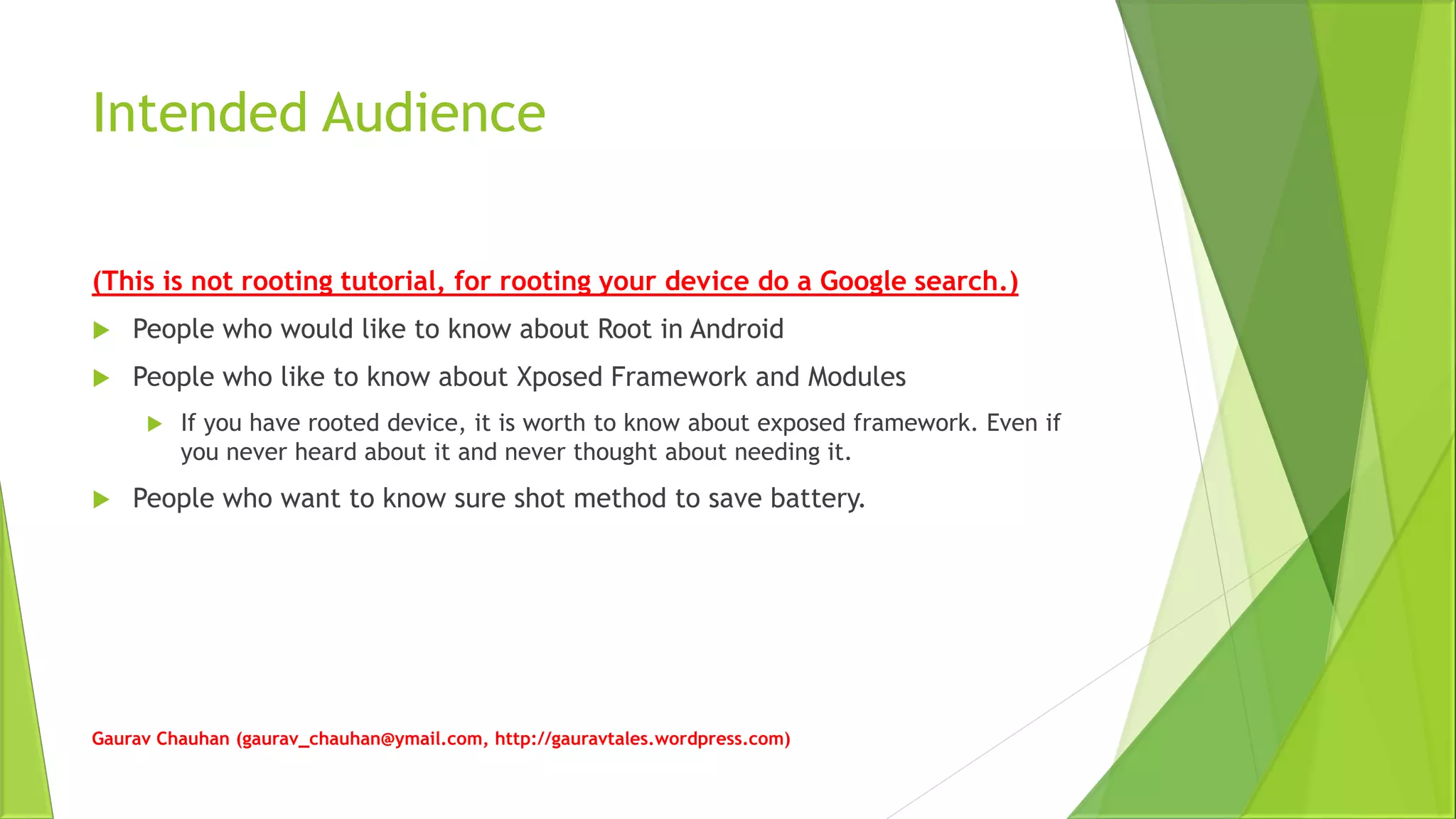 Intended Audience
(This is not rooting tutorial, for rooting your device do a Google search.)
 People who would like to know about Root in Android
 People who like to know about Xposed Framework and Modules
 If you have rooted device, it is worth to know about exposed framework. Even if
you never heard about it and never thought about needing it.
 People who want to know sure shot method to save battery.
Gaurav Chauhan (gaurav_chauhan@ymail.com, http://gauravtales.wordpress.com)
 