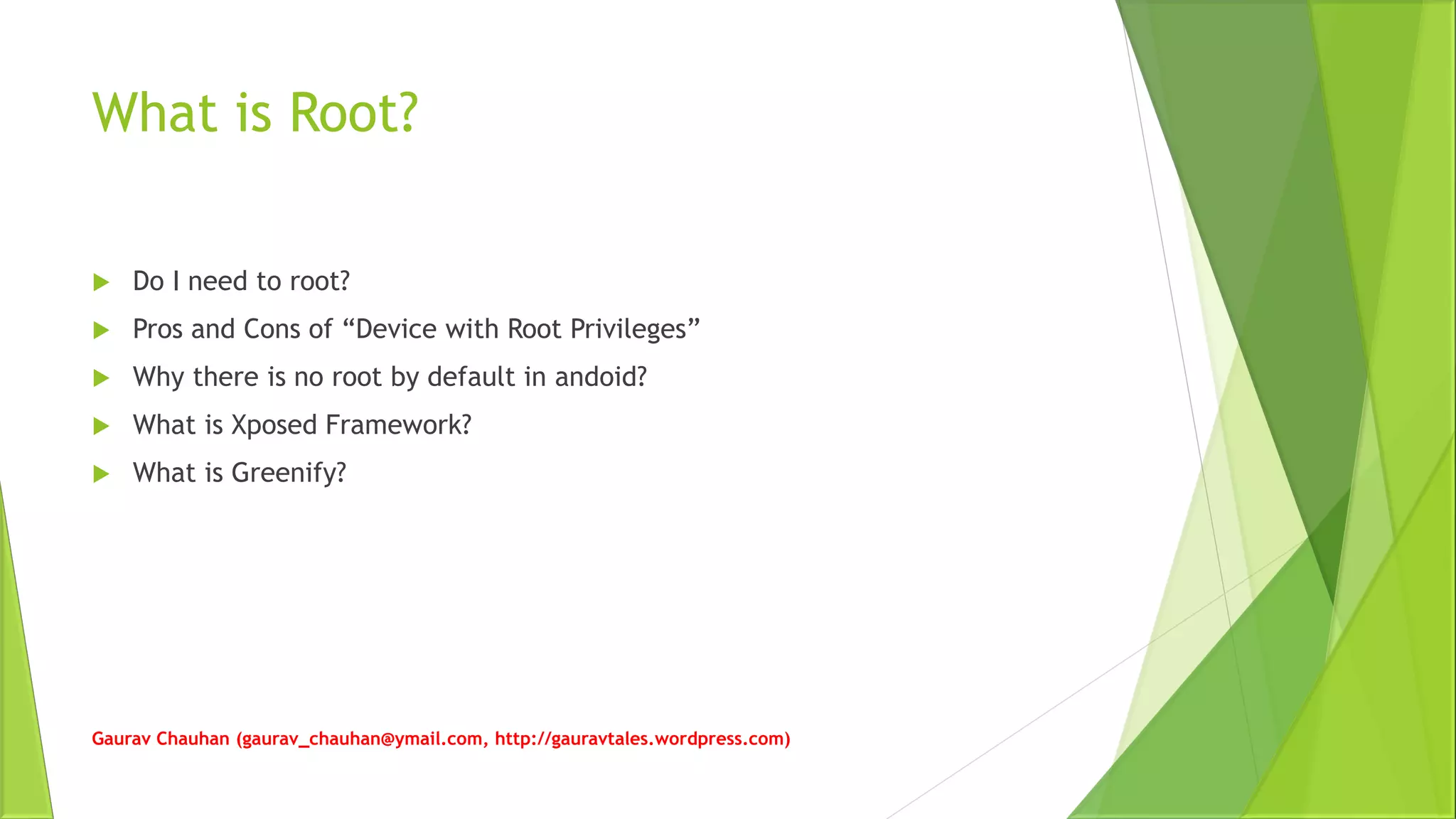 What is Root?
 Do I need to root?
 Pros and Cons of “Device with Root Privileges”
 Why there is no root by default in andoid?
 What is Xposed Framework?
 What is Greenify?
Gaurav Chauhan (gaurav_chauhan@ymail.com, http://gauravtales.wordpress.com)
 