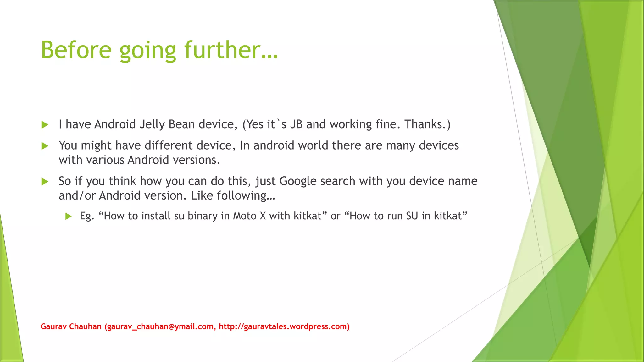 Before going further…
 I have Android Jelly Bean device, (Yes it`s JB and working fine. Thanks.)
 You might have different device, In android world there are many devices
with various Android versions.
 So if you think how you can do this, just Google search with you device name
and/or Android version. Like following…
 Eg. “How to install su binary in Moto X with kitkat” or “How to run SU in kitkat”
Gaurav Chauhan (gaurav_chauhan@ymail.com, http://gauravtales.wordpress.com)
 