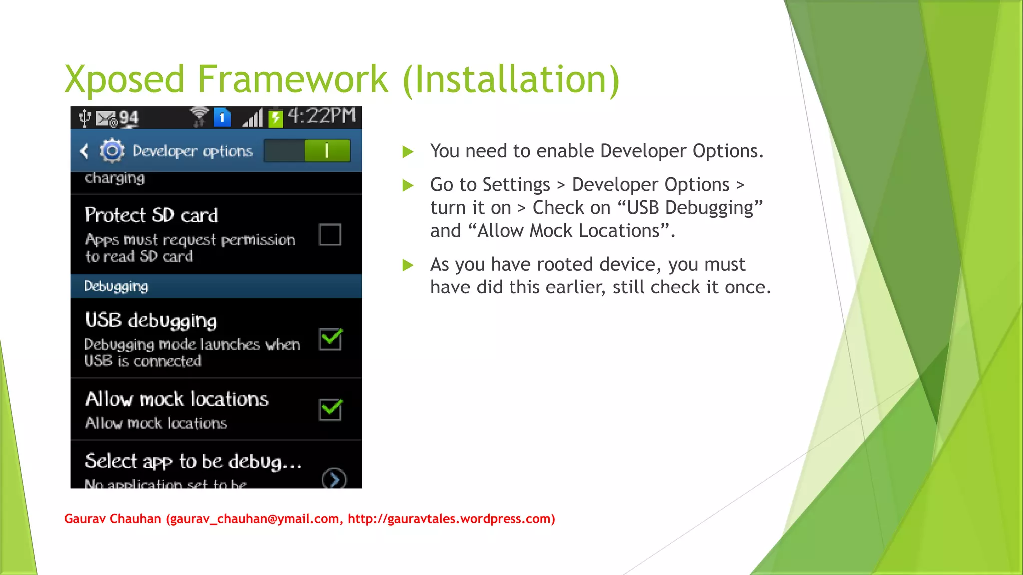 Xposed Framework (Installation)
Gaurav Chauhan (gaurav_chauhan@ymail.com, http://gauravtales.wordpress.com)
 You need to enable Developer Options.
 Go to Settings > Developer Options >
turn it on > Check on “USB Debugging”
and “Allow Mock Locations”.
 As you have rooted device, you must
have did this earlier, still check it once.
 