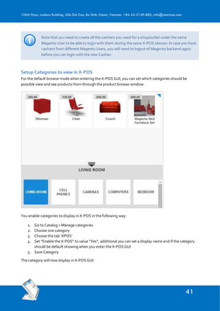 12Ath Floor, Ladeco Building, 266 Doi Can, Ba Dinh, Hanoi, Vietnam. +84 43-5149-883, info@smartosc.com
Note that you need to create all the cashiers you need for a shop/outlet under the same
Magento User to be able to login with them during the same X-POS session. In case you have
cashiers from different Magento Users, you will need to logout of Magento backend again
before you can login with the new Cashier.
Setup Categories to view in X-POS
For the default browse mode when entering the X-POS GUI, you can set which categories should be
possible view and see products from through the product browse window.
You enable categories to display in X-POS in the following way:
1. Go to Catalog > Manage categories
2. Choose one category
3. Choose the tab ‘XPOS’
4. Set “Enable the X-POS” to value “Yes”, additional you can set a display name and if the category
should be default showing when you enter the X-POS GUI
5. Save Category
The category will now display in X-POS GUI.
 