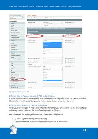 12Ath Floor, Ladeco Building, 266 Doi Can, Ba Dinh, Hanoi, Vietnam. +84 43-5149-883, info@smartosc.com
Figure 37 Set Website used in X-POS
Differing view of Products between X-POS and online store
It is also possible to add / remove products or product groups to they only display in a specific storeview.
Please follow your Magento Userguide for further customization to website / storeview.
Different prices between X-POS and online store
When you are running the X-POS with a different website than your online store, it is also possible to set
different prices for the items. The steps for doing this are as follows:
Make sure the scope is changed from Global to Website in configuration
1. Admin > System > Configuration > Catalog
2. Select Price pane (NB: Configuration scope needs to be Default Config)
 