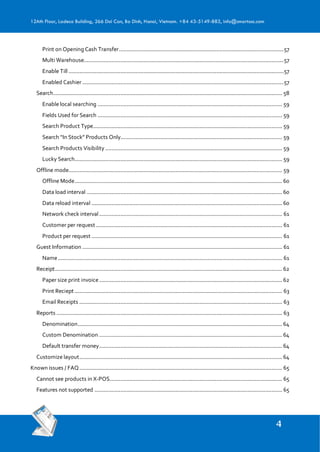 12Ath Floor, Ladeco Building, 266 Doi Can, Ba Dinh, Hanoi, Vietnam. +84 43-5149-883, info@smartosc.com
Print on Opening Cash Transfer............................................................................................................57
Multi Warehouse...................................................................................................................................57
Enable Till .............................................................................................................................................57
Enabled Cashier ....................................................................................................................................57
Search...................................................................................................................................................... 58
Enable local searching ......................................................................................................................... 59
Fields Used for Search ......................................................................................................................... 59
Search Product Type............................................................................................................................ 59
Search “In Stock” Products Only.......................................................................................................... 59
Search Products Visibility .................................................................................................................... 59
Lucky Search........................................................................................................................................ 59
Offline mode............................................................................................................................................ 59
Offline Mode........................................................................................................................................ 60
Data load interval ................................................................................................................................ 60
Data reload interval ............................................................................................................................. 60
Network check interval........................................................................................................................ 61
Customer per request .......................................................................................................................... 61
Product per request ............................................................................................................................. 61
Guest Information ................................................................................................................................... 61
Name................................................................................................................................................... 61
Receipt..................................................................................................................................................... 62
Paper size print invoice........................................................................................................................ 62
Print Reciept ........................................................................................................................................ 63
Email Receipts ..................................................................................................................................... 63
Reports .................................................................................................................................................... 63
Denomination...................................................................................................................................... 64
Custom Denomination ........................................................................................................................ 64
Default transfer money........................................................................................................................ 64
Customize layout..................................................................................................................................... 64
Known issues / FAQ..................................................................................................................................... 65
Cannot see products in X-POS................................................................................................................. 65
Features not supported ........................................................................................................................... 65
 