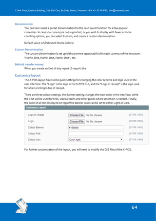 12Ath Floor, Ladeco Building, 266 Doi Can, Ba Dinh, Hanoi, Vietnam. +84 43-5149-883, info@smartosc.com
Denomination
You can here select a preset denomination for the cash count function for a few popular
currencies. In case you currency is not supported, or you wish to display with fewer or more
counting options, you can select Custom, and create a custom denomination.
Default value: USD (United States Dollars)
Custom Denomination
The custom denomination is set up with a comma separated list for each currency of the structure:
“Name: Unit, Name: Unit, Name: Unit”, etc.
Default transfer money
When you create an End of day report (Z-report) the
Customize layout
The X-POS layout have some quick settings for changing the color scheme and logo used in the
user interface. The “Logo” is the logo in the X-POS GUi, and the “Logo in receipt” is the logo used
for when printing in top of receipt.
There are three colour settings, the Banner setting changes the main color in the interface, while
the Text will be used for links, sidebar icons and other places where attention is needed. Finally,
the color of all text displayed on top of the Banner color can be set to either Light or Dark.
For further customization of the layout, you will need to modify the CSS files of the X-POS.
 