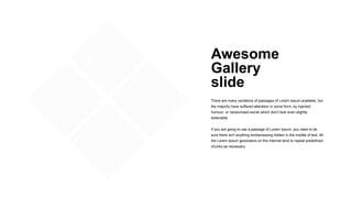 Awesome
Gallery
slide
There are many variations of passages of Lorem Ipsum available, but
the majority have suffered alteration in some form, by injected
humour, or randomised words which don't look even slightly
believable.
If you are going to use a passage of Lorem Ipsum, you need to be
sure there isn't anything embarrassing hidden in the middle of text. All
the Lorem Ipsum generators on the Internet tend to repeat predefined
chunks as necessary.
 